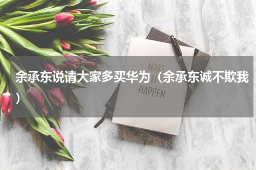 余承东说请大家多买华为（余承东诚不欺我）