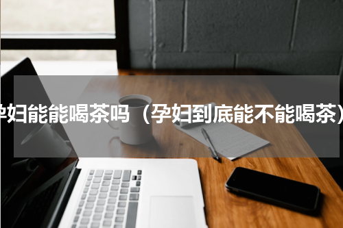 孕妇能能喝茶吗（孕妇到底能不能喝茶）