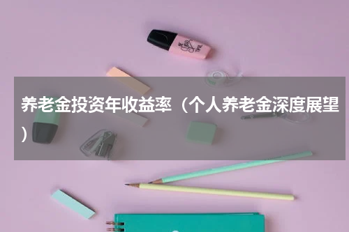 养老金投资年收益率（个人养老金深度展望）