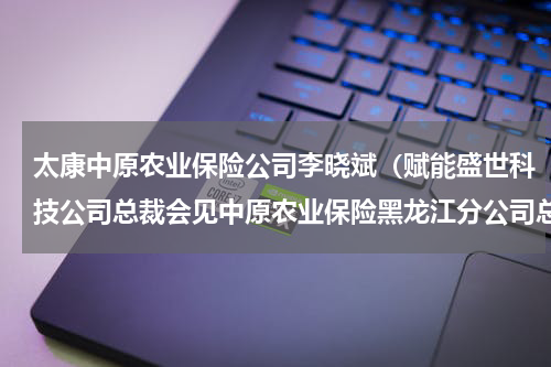 太康中原农业保险公司李晓斌（赋能盛世科技公司总裁会见中原农业保险黑龙江分公司总经理王海滨）
