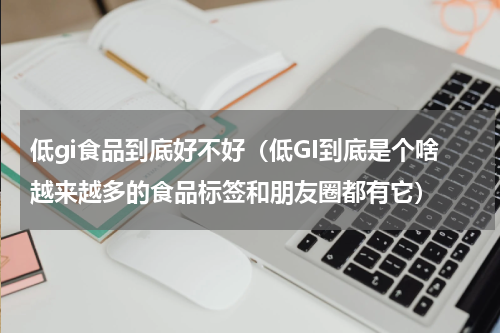 低gi食品到底好不好（低GI到底是个啥越来越多的食品标签和朋友圈都有它）