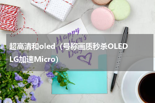 超高清和oled（号称画质秒杀OLEDLG加速Micro）