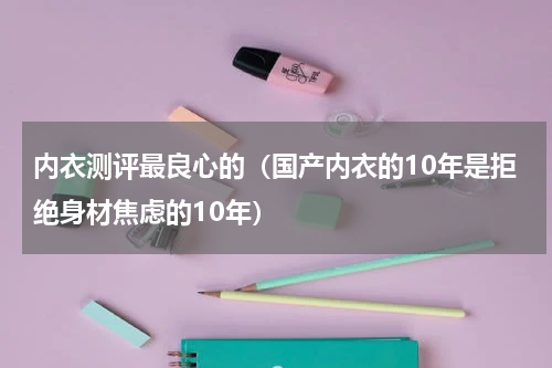 内衣测评最良心的（国产内衣的10年是拒绝身材焦虑的10年）