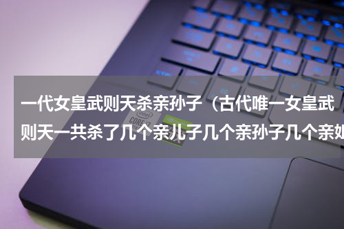 一代女皇武则天杀亲孙子（古代唯一女皇武则天一共杀了几个亲儿子几个亲孙子几个亲姐姐）