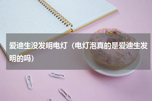 爱迪生没发明电灯（电灯泡真的是爱迪生发明的吗）