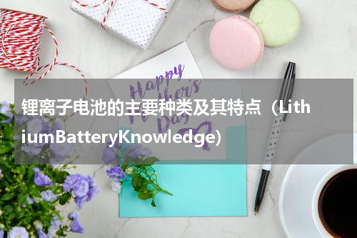 锂离子电池的主要种类及其特点（LithiumBatteryKnowledge）