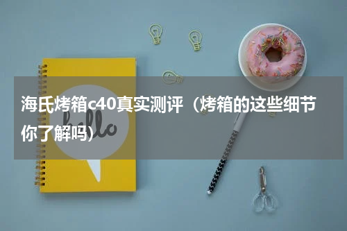 海氏烤箱c40真实测评（烤箱的这些细节你了解吗）