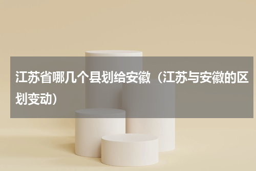 江苏省哪几个县划给安徽（江苏与安徽的区划变动）
