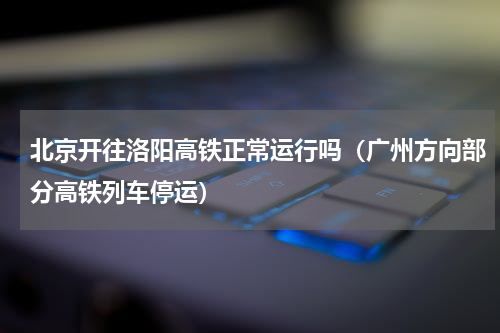 北京开往洛阳高铁正常运行吗（广州方向部分高铁列车停运）