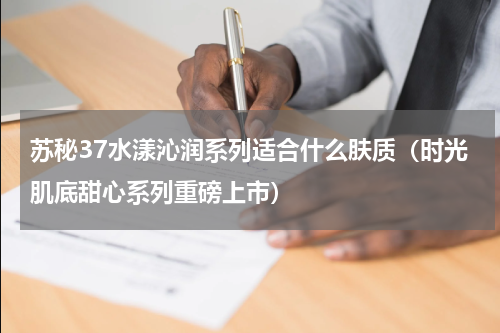 苏秘37水漾沁润系列适合什么肤质（时光肌底甜心系列重磅上市）
