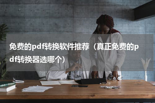 免费的pdf转换软件推荐（真正免费的pdf转换器选哪个）