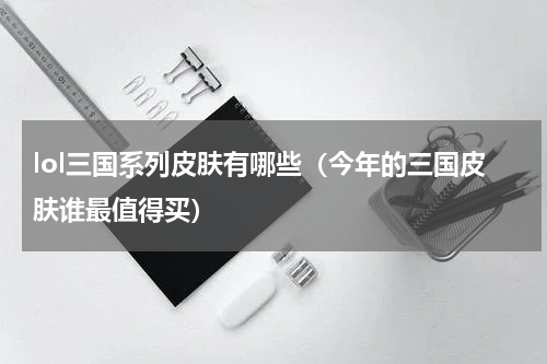 lol三国系列皮肤有哪些（今年的三国皮肤谁最值得买）