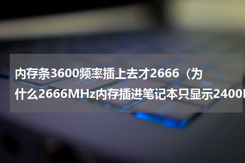 内存条3600频率插上去才2666（为什么2666MHz内存插进笔记本只显示2400MHz）