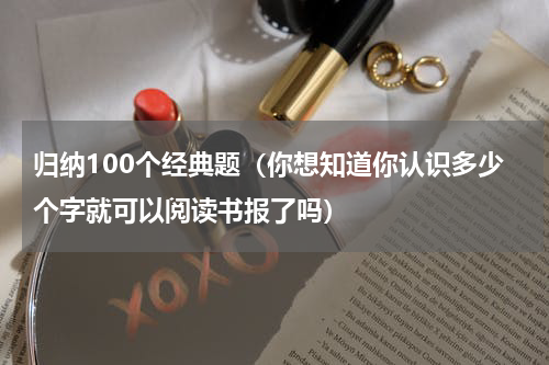 归纳100个经典题（你想知道你认识多少个字就可以阅读书报了吗）