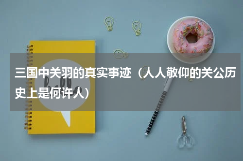 三国中关羽的真实事迹（人人敬仰的关公历史上是何许人）