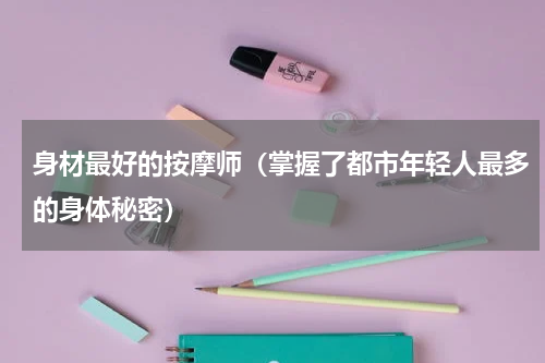身材最好的按摩师（掌握了都市年轻人最多的身体秘密）