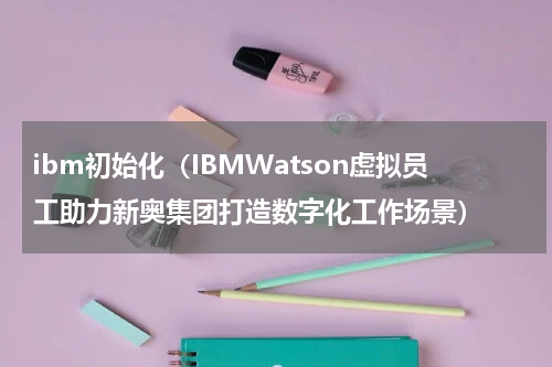 ibm初始化（IBMWatson虚拟员工助力新奥集团打造数字化工作场景）