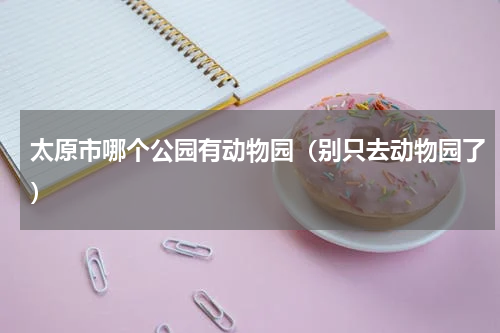 太原市哪个公园有动物园（别只去动物园了）