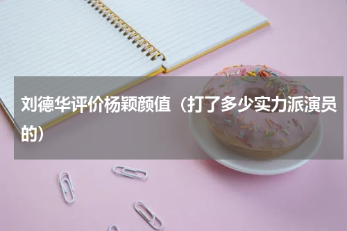 刘德华评价杨颖颜值（打了多少实力派演员的）