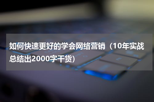 如何快速更好的学会网络营销（10年实战总结出2000字干货）