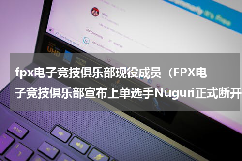 fpx电子竞技俱乐部现役成员（FPX电子竞技俱乐部宣布上单选手Nuguri正式断开连接）