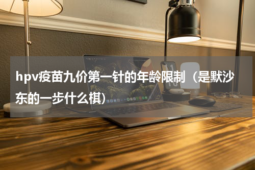 hpv疫苗九价第一针的年龄限制（是默沙东的一步什么棋）