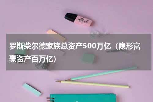 罗斯柴尔德家族总资产500万亿（隐形富豪资产百万亿）