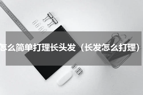 怎么简单打理长头发（长发怎么打理）