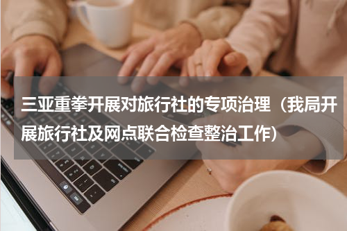 三亚重拳开展对旅行社的专项治理（我局开展旅行社及网点联合检查整治工作）