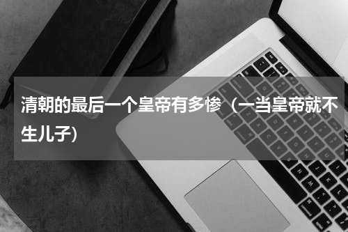 清朝的最后一个皇帝有多惨（一当皇帝就不生儿子）