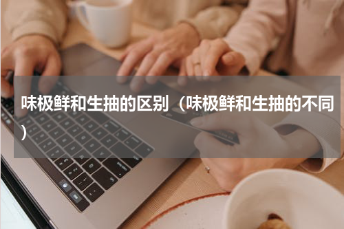 味极鲜和生抽的区别（味极鲜和生抽的不同）