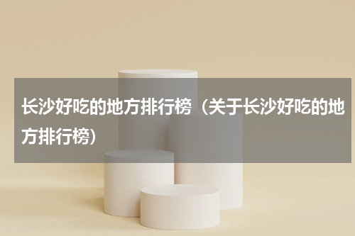 长沙好吃的地方排行榜（关于长沙好吃的地方排行榜）