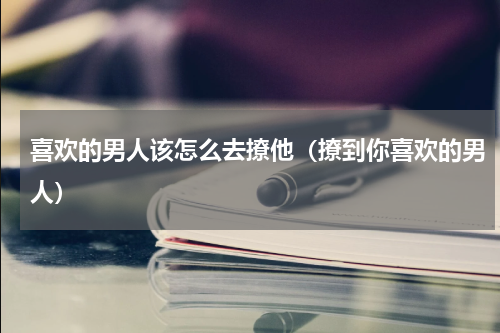 喜欢的男人该怎么去撩他（撩到你喜欢的男人）