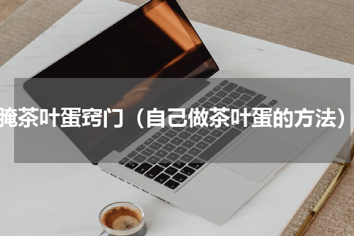 腌茶叶蛋窍门（自己做茶叶蛋的方法）