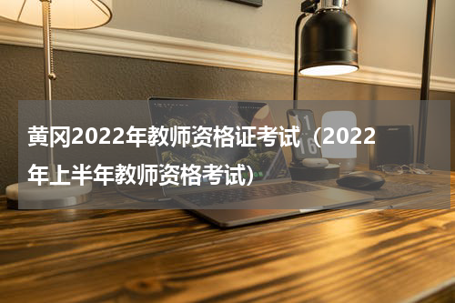 黄冈2022年教师资格证考试（2022年上半年教师资格考试）