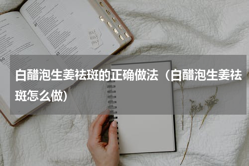 白醋泡生姜祛斑的正确做法（白醋泡生姜祛斑怎么做）