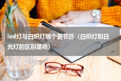 led灯与白炽灯哪个更节能（白炽灯和日光灯的区别是啥）