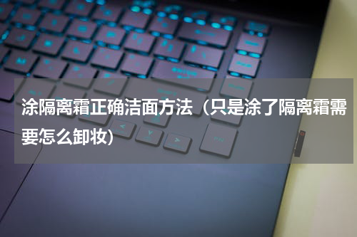 涂隔离霜正确洁面方法（只是涂了隔离霜需要怎么卸妆）