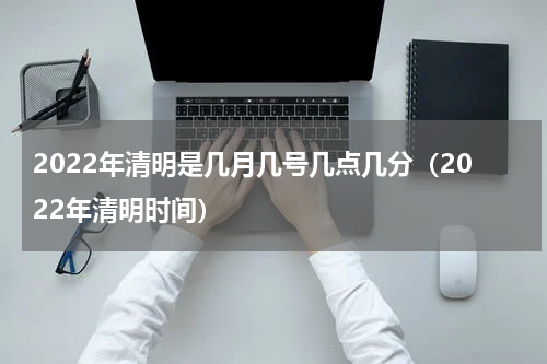 2022年清明是几月几号几点几分（2022年清明时间）