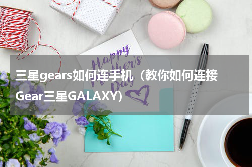 三星gears如何连手机（教你如何连接Gear三星GALAXY）