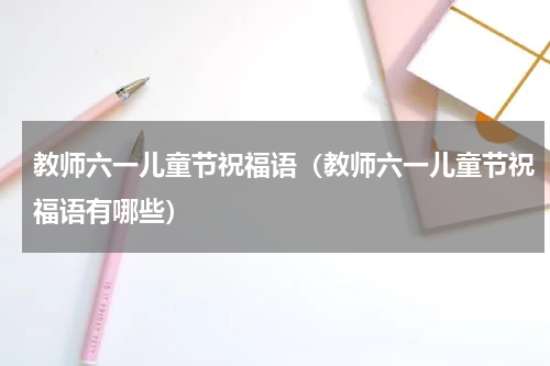 教师六一儿童节祝福语（教师六一儿童节祝福语有哪些）