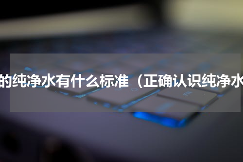 好的纯净水有什么标准（正确认识纯净水）
