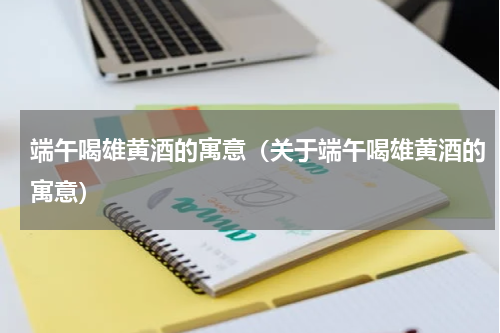 端午喝雄黄酒的寓意（关于端午喝雄黄酒的寓意）