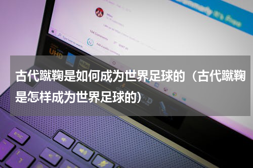 古代蹴鞠是如何成为世界足球的（古代蹴鞠是怎样成为世界足球的）