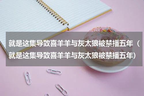 就是这集导致喜羊羊与灰太狼被禁播五年（就是这集导致喜羊羊与灰太狼被禁播五年）