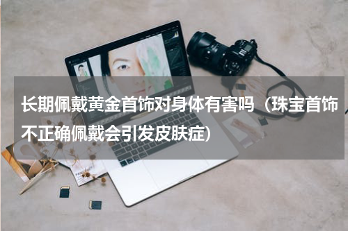 长期佩戴黄金首饰对身体有害吗（珠宝首饰不正确佩戴会引发皮肤症）