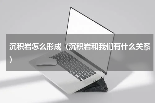 沉积岩怎么形成（沉积岩和我们有什么关系）