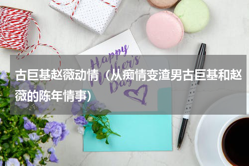 古巨基赵薇动情（从痴情变渣男古巨基和赵薇的陈年情事）