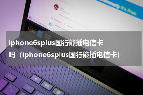 iphone6splus国行能插电信卡吗（iphone6splus国行能插电信卡）