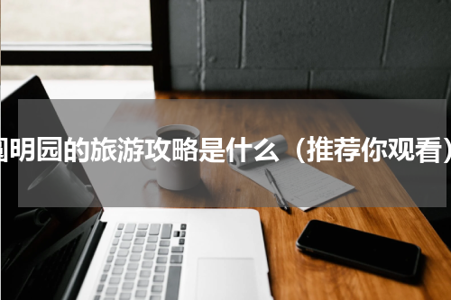 圆明园的旅游攻略是什么（推荐你观看）